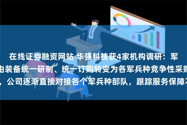 在线证劵融资网站 华强科技获4家机构调研：军品方面，部队采购机制由装备统一研制、统一订购转变为各军兵种竞争性采购，公司逐渐直接对接各个军兵种部队，跟踪服务保障不同客户需求（附调研问答）