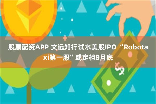 股票配资APP 文远知行试水美股IPO “Robotaxi第一股”或定档8月底