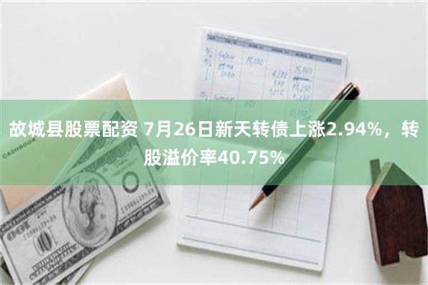 故城县股票配资 7月26日新天转债上涨2.94%，转股溢