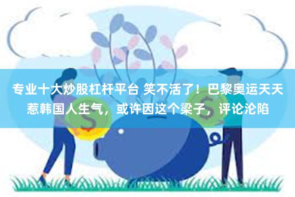 专业十大炒股杠杆平台 笑不活了！巴黎奥运天天惹韩国人生气，或许因这个梁子，评论沦陷