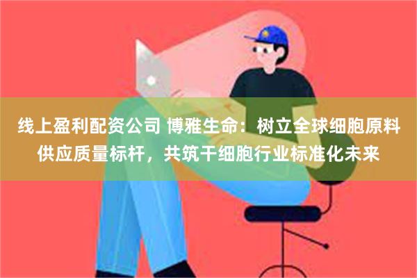 线上盈利配资公司 博雅生命：树立全球细胞原料供应质量标杆，共筑干细胞行业标准化未来