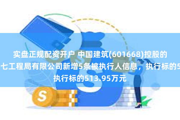 实盘正规配资开户 中国建筑(601668)控股的中国建筑第七工程局有限公司新增5条被执行人信息，执行标的513.95万元