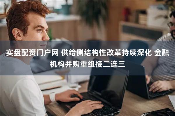 实盘配资门户网 供给侧结构性改革持续深化 金融机构并购重组接二连三