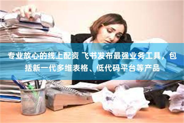 专业放心的线上配资 飞书发布最强业务工具，包括新一代多维