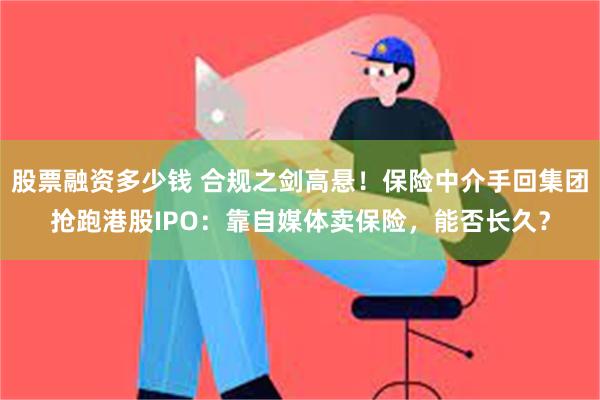 股票融资多少钱 合规之剑高悬！保险中介手回集团抢跑港股IPO：靠自媒体卖保险，能否长久？