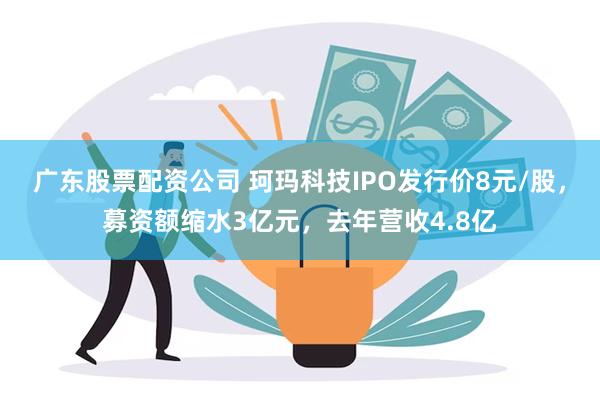 广东股票配资公司 珂玛科技IPO发行价8元/股，募资额缩水3亿元，去年营收4.8亿