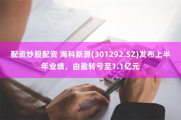 配资炒股配资 海科新源(301292.SZ)发布上半年业绩，由盈转亏至1.1亿元