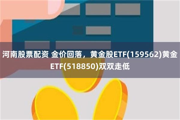 河南股票配资 金价回落，黄金股ETF(159562)黄金ETF(518850)双双走低