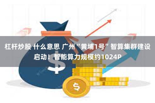 杠杆炒股 什么意思 广州“黄埔1号”智算集群建设启动！智能算力规模约1024P