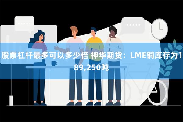 股票杠杆最多可以多少倍 神华期货：LME铜库存为189,250吨