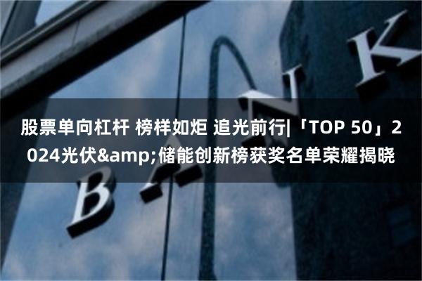 股票单向杠杆 榜样如炬 追光前行|「TOP 50」2024光伏&储能创新榜获奖名单荣耀揭晓