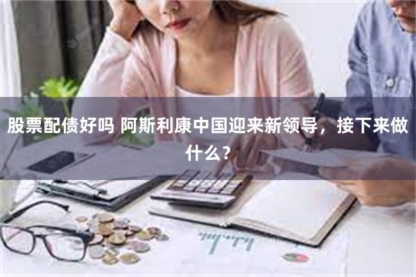 股票配债好吗 阿斯利康中国迎来新领导，接下来做什么？