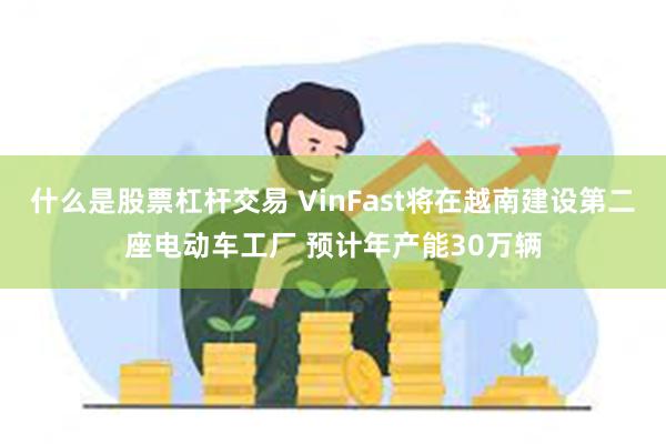 什么是股票杠杆交易 VinFast将在越南建设第二座电动车工厂 预计年产能30万辆