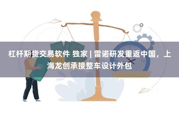 杠杆期货交易软件 独家 | 雷诺研发重返中国，上海龙创承接整车设计外包