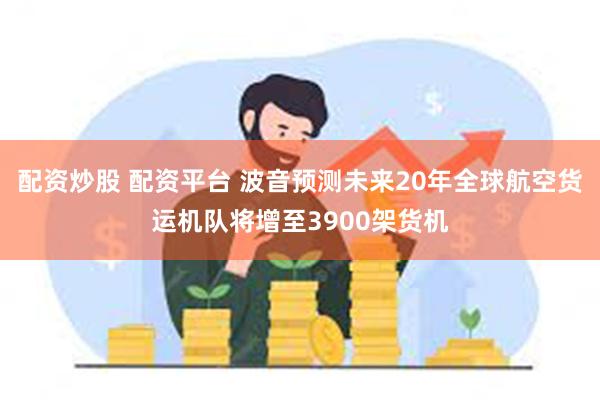 配资炒股 配资平台 波音预测未来20年全球航空货运机队将增至3900架货机