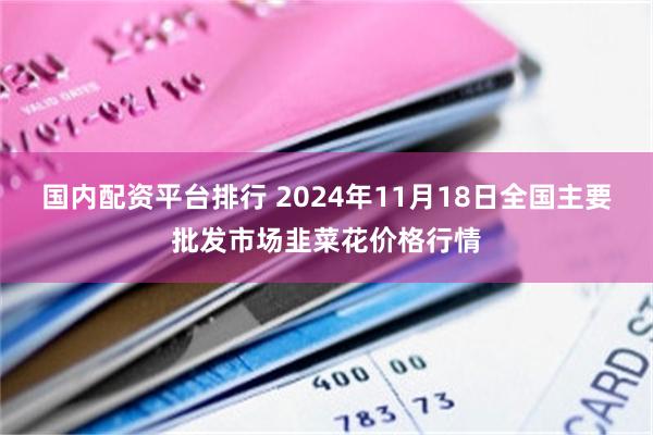 国内配资平台排行 2024年11月18日全国主要批发市场韭菜花价格行情