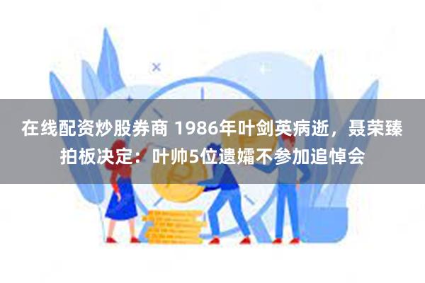 在线配资炒股券商 1986年叶剑英病逝，聂荣臻拍板决定：叶帅5位遗孀不参加追悼会