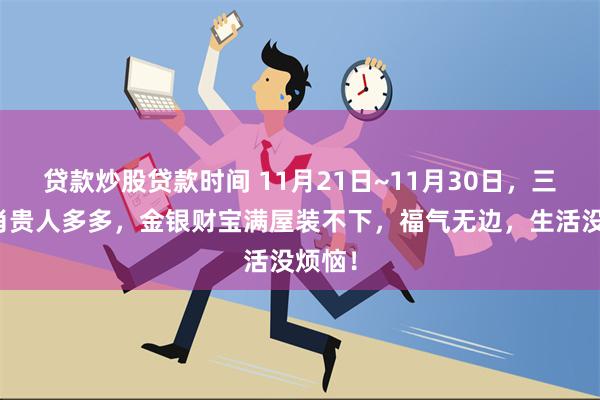 贷款炒股贷款时间 11月21日~11月30日，三大生肖贵人多多，金银财宝满屋装不下，福气无边，生活没烦恼！