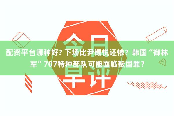 配资平台哪种好? 下场比尹锡悦还惨？韩国“御林军”707特种部队可能面临叛国罪？