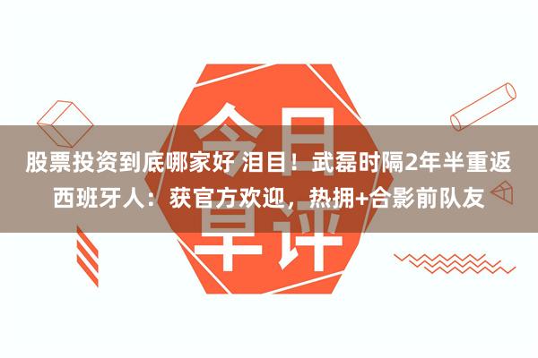 股票投资到底哪家好 泪目！武磊时隔2年半重返西班牙人：获官方欢迎，热拥+合影前队友