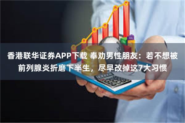 香港联华证券APP下载 奉劝男性朋友：若不想被前列腺炎折磨下半生，尽早改掉这7大习惯