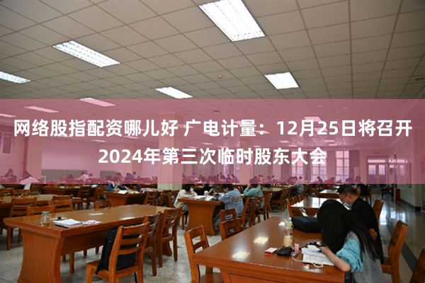 网络股指配资哪儿好 广电计量：12月25日将召开2024年第三次临时股东大会