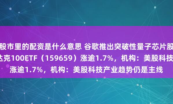 股市里的配资是什么意思 谷歌推出突破性量子芯片股价创新高，?纳斯达克100ETF（159659）涨逾1.7%，机构：美股科技产业趋势仍是主线