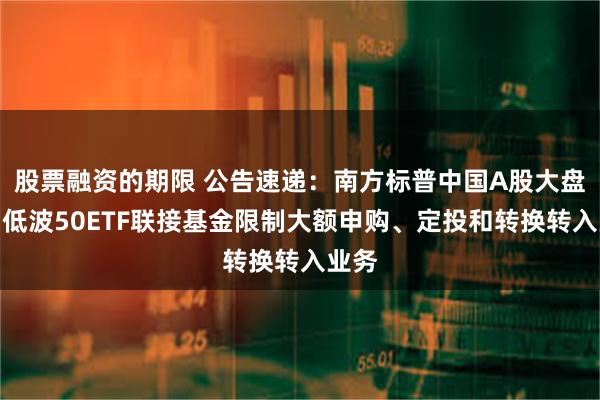 股票融资的期限 公告速递：南方标普中国A股大盘红利低波50ETF联接基金限制大额申购、定投和转换转入业务