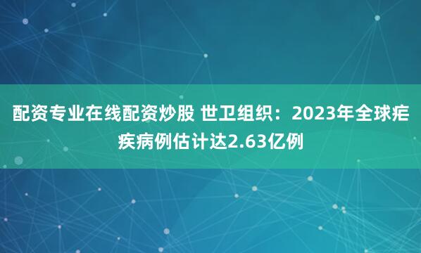 配资专业在线配资炒股 世卫组织：2023年全球疟疾病例估计达2.63亿例