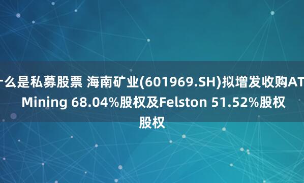 什么是私募股票 海南矿业(601969.SH)拟增发收购ATZ Mining 68.04%股权及Felston 51.52%股权