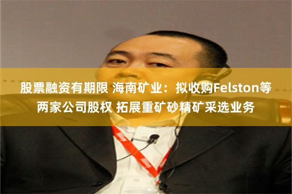 股票融资有期限 海南矿业：拟收购Felston等两家公司股权 拓展重矿砂精矿采选业务