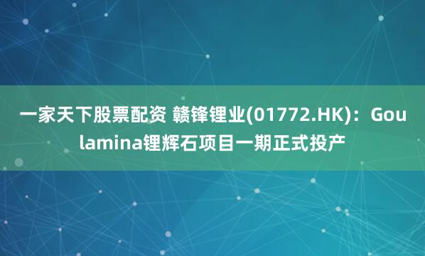 一家天下股票配资 赣锋锂业(01772.HK)：Goulamina锂辉石项目一期正式投产