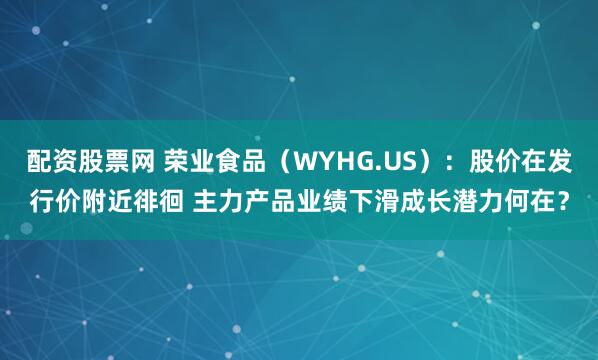 配资股票网 荣业食品（WYHG.US）：股价在发行价附近徘徊 主力产品业绩下滑成长潜力何在？