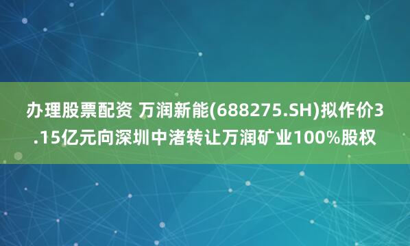 办理股票配资 万润新能(688275.SH)拟作价3.15亿元向深圳中渚转让万润矿业100%股权