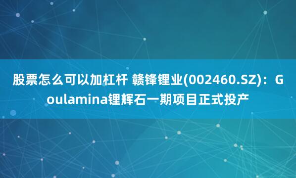 股票怎么可以加杠杆 赣锋锂业(002460.SZ)：Goulamina锂辉石一期项目正式投产