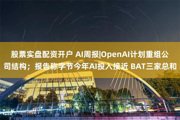 股票实盘配资开户 AI周报|OpenAI计划重组公司结构；报告称字节今年AI投入接近 BAT三家总和