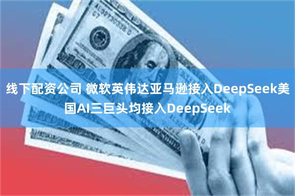 线下配资公司 微软英伟达亚马逊接入DeepSeek美国AI三巨头均接入DeepSeek