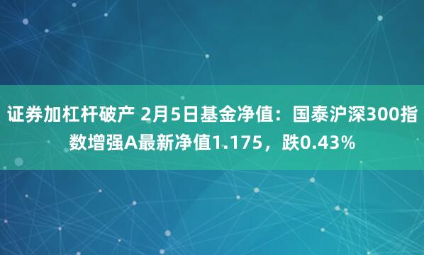 证券加杠杆破产 2月5日基金净值：国泰沪深300指数增强A最新净值1.175，跌0.43%