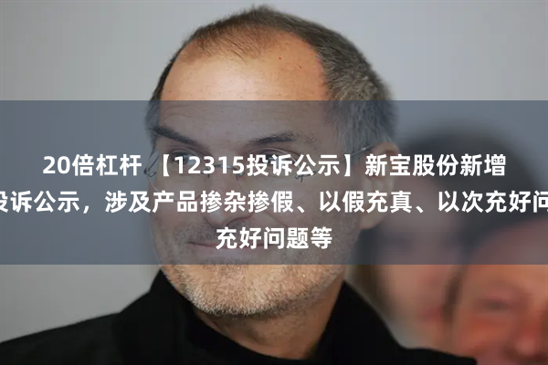 20倍杠杆 【12315投诉公示】新宝股份新增3件投诉公示，涉及产品掺杂掺假、以假充真、以次充好问题等