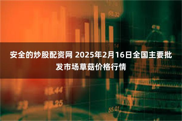 安全的炒股配资网 2025年2月16日全国主要批发市场草菇价格行情