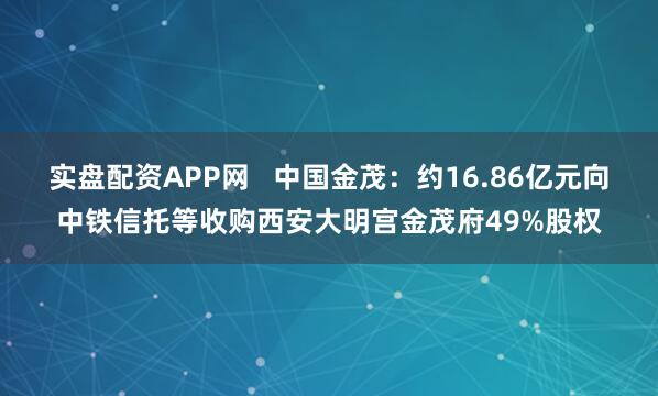 实盘配资APP网   中国金茂：约16.86亿元向中铁信托等收购西安大明宫金茂府49%股权